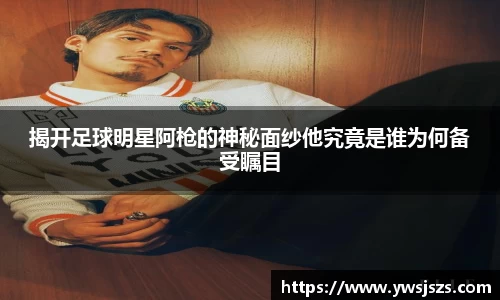 揭开足球明星阿枪的神秘面纱他究竟是谁为何备受瞩目